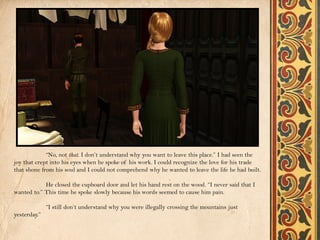 “No, not that. I don’t understand why you want to leave this place.” I had seen the
joy that crept into his eyes when he spoke of his work. I could recognize the love for his trade
that shone from his soul and I could not comprehend why he wanted to leave the life he had built.

            He closed the cupboard door and let his hand rest on the wood. “I never said that I
wanted to.” This time he spoke slowly because his words seemed to cause him pain.

              “I still don’t understand why you were illegally crossing the mountains just
yesterday.”
 