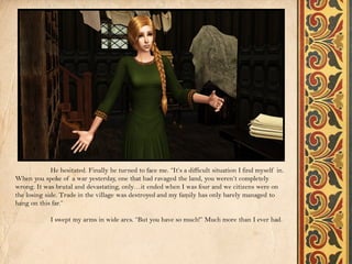 He hesitated. Finally he turned to face me. “It’s a difficult situation I find myself in.
When you spoke of a war yesterday, one that had ravaged the land, you weren’t completely
wrong. It was brutal and devastating, only…it ended when I was four and we citizens were on
the losing side. Trade in the village was destroyed and my family has only barely managed to
hang on this far.”

             I swept my arms in wide arcs. “But you have so much!” Much more than I ever had.
 