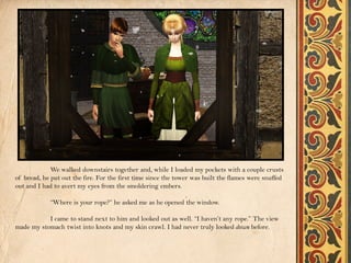 We walked downstairs together and, while I loaded my pockets with a couple crusts
of bread, he put out the fire. For the first time since the tower was built the flames were snuffed
out and I had to avert my eyes from the smoldering embers.

            “Where is your rope?” he asked me as he opened the window.

           I came to stand next to him and looked out as well. “I haven’t any rope.” The view
made my stomach twist into knots and my skin crawl. I had never truly looked down before.
 