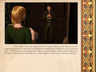 “Your mother lied to you, Rapunzel, not I! I simply offered you the chance to see the
world through your own eyes. But I do apologize for unloading my burdens on to you. It was too
much.” The tone of his voice dropped from anger to understanding. “I only wanted to show you
that there is sorrow in the world. But there is also happiness. And I want to show you that, too.”
 