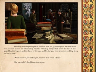 The old woman began to prattle on about how her granddaughter was soon to be
wed and how excited her entire family was. She offered up many details about the style of her
granddaughter’s gown and the flavor of the cake and Gustaf paid close attention, nodding along
the entire time.

            “When Susi was just a little girl, no more than seven, I’d say-”

            “She was eight,” the old man interjected.
 