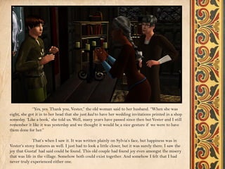 “Yes, yes. Thank you, Vester,” the old woman said to her husband. “When she was
eight, she got it in to her head that she just had to have her wedding invitations printed in a shop
someday. ‘Like a book,’ she told us. Well, many years have passed since then but Vester and I still
remember it like it was yesterday and we thought it would be a nice gesture if we were to have
them done for her.”

              That’s when I saw it. It was written plainly on Sylvia’s face, but happiness was in
Vester’s stony features as well. I just had to look a little closer, but it was surely there. I saw the
joy that Gustaf had said could be found. This old couple had found joy even amongst the misery
that was life in the village. Somehow both could exist together. And somehow I felt that I had
never truly experienced either one.
 