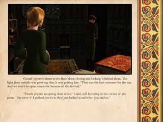 Gustaf escorted them to the front door, closing and locking it behind them. The
light from outside was growing dim; it was getting late. “That was the last customer for the day.
And we won’t be open tomorrow because of the festival.”

            “Thank you for accepting their order,” I said, still hovering in the corner of the
room. “I’m sorry if I pushed you to it; they just looked so sad when you said no.”
 