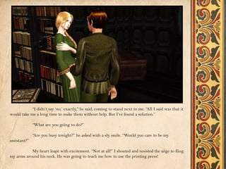 “I didn’t say ‘no,’ exactly,” he said, coming to stand next to me. “All I said was that it
would take me a long time to make them without help. But I’ve found a solution.”

              “What are you going to do?”

              “Are you busy tonight?” he asked with a sly smile. “Would you care to be my
assistant?”

           My heart leapt with excitement. “Not at all!” I shouted and resisted the urge to fling
my arms around his neck. He was going to teach me how to use the printing press!
 
