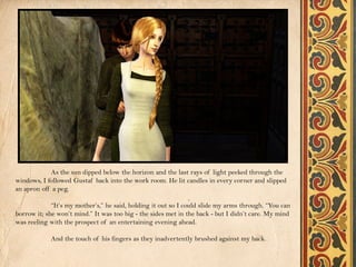 As the sun dipped below the horizon and the last rays of light peeked through the
windows, I followed Gustaf back into the work room. He lit candles in every corner and slipped
an apron off a peg.

             “It’s my mother’s,” he said, holding it out so I could slide my arms through. “You can
borrow it; she won’t mind.” It was too big - the sides met in the back - but I didn’t care. My mind
was reeling with the prospect of an entertaining evening ahead.

            And the touch of his fingers as they inadvertently brushed against my back.
 