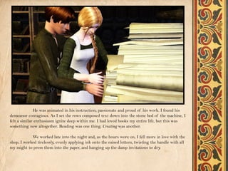 He was animated in his instruction; passionate and proud of his work. I found his
demeanor contagious. As I set the rows composed text down into the stone bed of the machine, I
felt a similar enthusiasm ignite deep within me. I had loved books my entire life, but this was
something new altogether. Reading was one thing. Creating was another.

            We worked late into the night and, as the hours wore on, I fell more in love with the
shop. I worked tirelessly, evenly applying ink onto the raised letters, twisting the handle with all
my might to press them into the paper, and hanging up the damp invitations to dry     .
 
