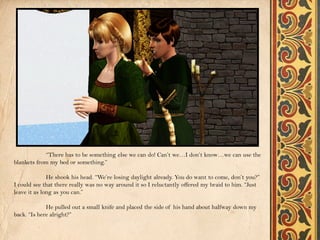 “There has to be something else we can do! Can’t we…I don’t know…we can use the
blankets from my bed or something.”

              He shook his head. “We’re losing daylight already. You do want to come, don’t you?”
I could see that there really was no way around it so I reluctantly offered my braid to him. “Just
leave it as long as you can.”

             He pulled out a small knife and placed the side of his hand about halfway down my
back. “Is here alright?”
 