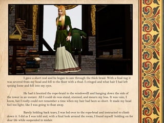I gave a short nod and he began to saw through the thick braid. With a final tug it
was severed from my head and fell to the floor with a thud. I cringed and what hair I had left
sprang loose and fell into my eyes.

              He had it knotted the rope-braid to the windowsill and hanging down the side of
the tower in an instant. All I could do was stand, stunned, and mourn my loss. It was vain, I
know, but I really could not remember a time when my hair had been so short. It made my head
feel too light; like I was going to float away.

             Barely holding back tears, I was led over to the rope-brad and instructed to climb
down it. I did as I was told and, with a final look around the room, I found myself holding on for
dear life while suspended in midair.
 