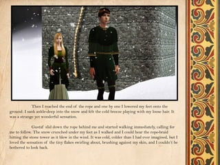 Then I reached the end of the rope and one by one I lowered my feet onto the
ground. I sank ankle-deep into the snow and felt the cold breeze playing with my loose hair. It
was a strange yet wonderful sensation.

             Gustaf slid down the rope behind me and started walking immediately, calling for
me to follow. The snow crunched under my feet as I walked and I could hear the rope-braid
hitting the stone tower as it blew in the wind. It was cold, colder than I had ever imagined, but I
loved the sensation of the tiny flakes swirling about, brushing against my skin, and I couldn’t be
bothered to look back.
 