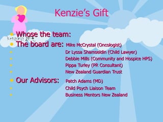   Whose the team: The board are:  Mike McCrystal (Oncologist) Dr Lyssa Shamseldin (Child Lawyer) Debbie Mills (Community and Hospice HPS) Pippa Turley (PR Consultant) New Zealand Guardian Trust Our Advisors:  Patch Adams (MD) Child Psych Liaison Team Business Mentors New Zealand 