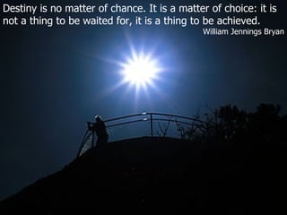 Destiny is no matter of chance. It is a matter of choice: it is not a thing to be waited for, it is a thing to be achieved. William Jennings Bryan 