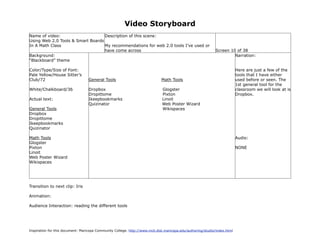 Video Storyboard
Name of video:                     Description of this scene:
Using Web 2.0 Tools & Smart Boards
In A Math Class                    My recommendations for web 2.0 tools I’ve used or
                                   have come across                                                          Screen 10 of 38
Background:                                                                                                           Narration:
“Blackboard” theme

Color/Type/Size of Font:                                                                                                   Here are just a few of the
Pale Yellow/House Sitter’s                                                                                                 tools that I have either
Club/72                            General Tools                             Math Tools                                    used before or seen. The
                                                                                                                           1st general tool for the
White/Chalkboard/36                Dropbox                                    Glogster                                     classroom we will look at is
                                   Dropittome                                 Pixton                                       Dropbox.
Actual text:                       Ikeepbookmarks                             Linoit
                                   Quizinator                                 Web Poster Wizard
General Tools                                                                 Wikispaces
Dropbox
Dropittome
Ikeepbookmarks
Quizinator

Math Tools                                                                                                                 Audio:
Glogster
Pixton                                                                                                                     NONE
Linoit
Web Poster Wizard
Wikispaces




Transition to next clip: Iris

Animation:

Audience Interaction: reading the different tools




Inspiration for this document: Maricopa Community College. http://www.mcli.dist.maricopa.edu/authoring/studio/index.html
 