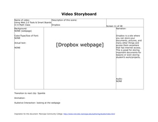 Video Storyboard
Name of video:                     Description of this scene:
Using Web 2.0 Tools & Smart Boards
In A Math Class                    Dropbox
                                                                                                             Screen 11 of 38
Background:                                                                                                           Narration:
NONE (webpage)

Color/Type/Size of Font:                                                                                                   Dropbox is a site where
NONE                                                                                                                       you can store your
                                                                                                                           documents, pictures, and

                                                 [Dropbox webpage]
Actual text:                                                                                                               many other things and
                                                                                                                           access them anywhere
NONE                                                                                                                       that has internet access.
                                                                                                                           This is great for storing
                                                                                                                           important documents for
                                                                                                                           lessons or even storing
                                                                                                                           student’s work/projects.




                                                                                                                           Audio:
                                                                                                                           NONE




Transition to next clip: Sparkle

Animation:

Audience Interaction: looking at the webpage




Inspiration for this document: Maricopa Community College. http://www.mcli.dist.maricopa.edu/authoring/studio/index.html
 