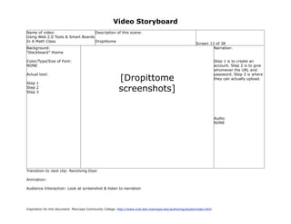 Video Storyboard
Name of video:                     Description of this scene:
Using Web 2.0 Tools & Smart Boards
In A Math Class                    Dropittome
                                                                                                             Screen 13 of 38
Background:                                                                                                           Narration:
“blackboard” theme

Color/Type/Size of Font:                                                                                                   Step 1 is to create an
NONE                                                                                                                       account. Step 2 is to give
                                                                                                                           whomever the URL and

                                                           [Dropittome
Actual text:                                                                                                               password. Step 3 is where
                                                                                                                           they can actually upload.
Step 1
Step 2
Step 3                                                     screenshots]


                                                                                                                           Audio:
                                                                                                                           NONE




Transition to next clip: Revolving Door

Animation:

Audience Interaction: Look at screenshot & listen to narration




Inspiration for this document: Maricopa Community College. http://www.mcli.dist.maricopa.edu/authoring/studio/index.html
 