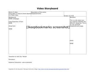 Video Storyboard
Name of video:                     Description of this scene:
Using Web 2.0 Tools & Smart Boards Ikeepbookmarks
In A Math Class
                                                                                                             Screen 15 of 38
Background:                                                                                                           Narration:
NONE (webpage)
                                                                                                                           This is a site where you
Color/Type/Size of Font:                                                                                                   can organize websites into
NONE                                                                                                                       different categories. This is
                                                                                                                           my own personal

                                   [Ikeepbookmarks screenshot]
Actual text:                                                                                                               ikeepbookmarks page.

NONE




                                                                                                                           Audio:

                                                                                                                           NONE




Transition to next clip: Reveal

Animation:

Audience Interaction: view screenshot




Inspiration for this document: Maricopa Community College. http://www.mcli.dist.maricopa.edu/authoring/studio/index.html
 