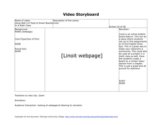 Video Storyboard
Name of video:                     Description of this scene:
Using Web 2.0 Tools & Smart Boards Linoit
In A Math Class
                                                                                                             Screen 23 of 38
Background:                                                                                                           Narration:
NONE (webpage)
                                                                                                                           Linoit is an online bulletin
                                                                                                                           board feature. This can be
Color/Type/Size of Font:                                                                                                   a place where students
                                                                                                                           can go to find assignments
NONE                                                                                                                       or to find helpful hints/
                                                                                                                           tips. This is a great way to
Actual text:                                                                                                               make your classroom a
NONE                                                                                                                       community. This could also

                                                     [Linoit webpage]
                                                                                                                           be used as a project in a
                                                                                                                           math class as well. Have
                                                                                                                           the students create a
                                                                                                                           board on a certain topic/
                                                                                                                           section from a chapter.
                                                                                                                           This is just a great tool all
                                                                                                                           around for teachers!




                                                                                                                           Audio:
                                                                                                                           NONE




Transition to next clip: Zoom

Animation:

Audience Interaction: looking at webpage & listening to narration




Inspiration for this document: Maricopa Community College. http://www.mcli.dist.maricopa.edu/authoring/studio/index.html
 