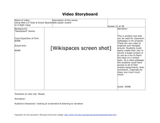 Video Storyboard
Name of video:                     Description of this scene:
Using Web 2.0 Tools & Smart Boards Web poster wizard
In A Math Class
                                                                                                             Screen 27 of 38
Background:                                                                                                           Narration:
“blackboard” theme

                                                                                                                           This is another tool that
Color/Type/Size of Font:                                                                                                   can be used for classroom
NONE                                                                                                                       webpages or for projects.
                                                                                                                           These are very easy to
Actual text:                                                                                                               organize and navigate

NONE
                                          [Wikispaces screen shot]                                                         around. Students could
                                                                                                                           easily create their own to
                                                                                                                           record a larger project or
                                                                                                                           to use as a too to teach
                                                                                                                           the class on a certain
                                                                                                                           topic. As a class webpage,
                                                                                                                           the students could have
                                                                                                                           access to all of their
                                                                                                                           missed assignments, their
                                                                                                                           homework, materials for
                                                                                                                           class, any much much
                                                                                                                           more!




                                                                                                                           Audio: NONE


Transition to next clip: Mosaic

Animation:

Audience Interaction: looking at screenshot & listening to narration




Inspiration for this document: Maricopa Community College. http://www.mcli.dist.maricopa.edu/authoring/studio/index.html
 