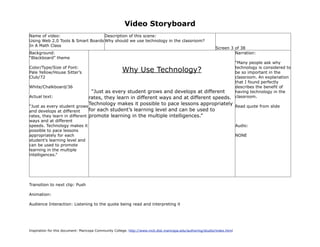 Video Storyboard
Name of video:                     Description of this scene:
Using Web 2.0 Tools & Smart Boards Why should we use technology in the classroom?
In A Math Class
                                                                                                             Screen 3 of 38
Background:                                                                                                           Narration:
“Blackboard” theme
                                                                                                “Many people ask why
Color/Type/Size of Font:
Pale Yellow/House Sitter’s                            Why Use Technology?                       technology is considered to
                                                                                                be so important in the
Club/72                                                                                         classroom. An explanation
                                                                                                that I found perfectly
White/Chalkboard/36                                                                             describes the benefit of
                                    “Just as every student grows and develops at different      having technology in the
Actual text:                       rates, they learn in different ways and at different speeds. classroom.
                                   Technology makes it possible to pace lessons appropriately Read quote from slide
“Just as every student grows
and develops at different      for each student’s learning level and can be used to
rates, they learn in different promote learning in the multiple intelligences.”
ways and at different
speeds. Technology makes it                                                                                                Audio:
possible to pace lessons
appropriately for each                                                                                                     NONE
student’s learning level and
can be used to promote
learning in the multiple
intelligences.”




Transition to next clip: Push

Animation:

Audience Interaction: Listening to the quote being read and interpreting it




Inspiration for this document: Maricopa Community College. http://www.mcli.dist.maricopa.edu/authoring/studio/index.html
 