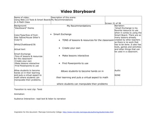 Video Storyboard
Name of video:                     Description of this scene:
Using Web 2.0 Tools & Smart Boards My Recommendations
In A Math Class
                                                                                           Screen 31 of 38
Background:                                                    My Recommendations                   Narration:
“blackboard” theme                                                                                   Smart Exchange is my
                                                                                                    favorite resource to use
                                                                                                    when it comes to using the
Color/Type/Size of Font:                   •   Smart Exchange                                       Smart Board. There are so
Pale Yellow/House Sitter’s                                                                          many lessons already
Club/72                                           • TONS of lessons & resources for the classroom! created by other teachers
                                                                                                    so there is no work that
White/Chalkboard/36                                                                                 has to be done. It also has
                                                                                                    tools, games and activities
                                                  • Create your own
Actual text:                                                                                        and other things that can
                                                                                                    be used in a classroom.
Smart Exchange
-Tons of lessons & resources                         •    Make lessons interactive
for the classroom!
-Create your own
-Make lessons interactive                            •    Find Powerpoints to use
-Find Powerpoints to use

Allow students to become                                 Allows students to become hands on in                             Audio:
hands on in their learning
and puts a virtual aspect to                                                                                               NONE
math where students can                            their learning and puts a virtual aspect to math
manipulate their problems.

                                                   where students can manipulate their problems

Transition to next clip: Twist

Animation:

Audience Interaction: read text & listen to narration




Inspiration for this document: Maricopa Community College. http://www.mcli.dist.maricopa.edu/authoring/studio/index.html
 
