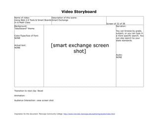 Video Storyboard
Name of video:                     Description of this scene:
Using Web 2.0 Tools & Smart Boards Smart Exchange
In A Math Class
                                                                                                             Screen of 32 of 38
Background:                                                                                                           Narration:
“blackboard” theme
                                                                                                                           You can browse by grade,
                                                                                                                           subject, or you can type in
Color/Type/Size of Font:                                                                                                   a more specific search. You
NONE                                                                                                                       can also search by your
                                                                                                                           state standards.

Actual text:
NONE
                                           [smart exchange screen
                                                    shot]
                                                                                                                           Audio:
                                                                                                                           NONE




Transition to next clip: Revel

Animation:

Audience Interaction: view screen shot




Inspiration for this document: Maricopa Community College. http://www.mcli.dist.maricopa.edu/authoring/studio/index.html
 