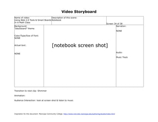 Video Storyboard
Name of video:                     Description of this scene:
Using Web 2.0 Tools & Smart Boards Notebook
In A Math Class
                                                                                                             Screen 34 of 38
Background:                                                                                                           Narration:
“blackboard” theme
                                                                                                                           NONE

Color/Type/Size of Font:
NONE


Actual text:                                [notebook screen shot]
                                                                                                                           Audio:
NONE
                                                                                                                           Music Track




Transition to next clip: Shimmer

Animation:

Audience Interaction: look at screen shot & listen to music




Inspiration for this document: Maricopa Community College. http://www.mcli.dist.maricopa.edu/authoring/studio/index.html
 