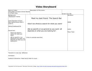 Video Storyboard
Name of video:                     Description of this scene:
Using Web 2.0 Tools & Smart Boards
In A Math Class
                                                                                                             Screen 35 of 38
Background:                                                                                                           Narration:
“blackboard” theme
                                               Meet my best friend: The Search Bar
Color/Type/Size of Font:
Pale Yellow/House Sitter’s                                                                                                 NONE
Club/72                                •Don’t be afraid to search for what you want!
White/Chalkboard/36

                                       •Be as specific or as general as you want: all                                      Audio:
Actual text:                           depends on what you are looking for!
                                                                                                                           Music Track
    •Don’t be afraid to
    search for what you
    want!
    •Be as specific or as    [links to example searches]
    general as you want: all
    depends on what you are
    looking for!




Transition to next clip: Reflection

Animation:

Audience Interaction: Read text & listen to music




Inspiration for this document: Maricopa Community College. http://www.mcli.dist.maricopa.edu/authoring/studio/index.html
 