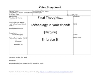 Video Storyboard
Name of video:                     Description of this scene:
Using Web 2.0 Tools & Smart Boards Final Thoughts
In A Math Class
                                                                                                             Screen 37 of 38

                                                      Final Thoughts...
Background:                                                                                                           Narration:
“blackboard” theme


Color/Type/Size of Font:

                                         Technology is your friend!
 Pale Yellow/House Sitter’s                                                                                                NONE
Club/72

White/Chalkboard/36


Actual text:                                                     [Picture]
      Final Thoughts...                                                                                                    Audio:

Technology is your friend!                                                                                                 Music Track

           [Picture]
                                                             Embrace It!
         Embrace It!




Transition to next clip: Scale

Animation:

Audience Interaction: look at picture & listen to music




Inspiration for this document: Maricopa Community College. http://www.mcli.dist.maricopa.edu/authoring/studio/index.html
 