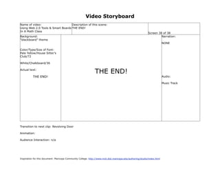 Video Storyboard
Name of video:                     Description of this scene:
Using Web 2.0 Tools & Smart Boards THE END!
In A Math Class
                                                                                                             Screen 38 of 38
Background:                                                                                                           Narration:
“blackboard” theme
                                                                                                                           NONE

Color/Type/Size of Font:
Pale Yellow/House Sitter’s
Club/72

White/Chalkboard/36

Actual text:
                                                                THE END!
           THE END!                                                                                                        Audio:

                                                                                                                           Music Track




Transition to next clip: Revolving Door

Animation:

Audience Interaction: n/a




Inspiration for this document: Maricopa Community College. http://www.mcli.dist.maricopa.edu/authoring/studio/index.html
 