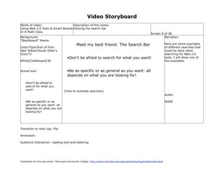 Video Storyboard
Name of video:                     Description of this scene:
Using Web 2.0 Tools & Smart Boards Utilizing the search bar
In A Math Class
                                                                                                             Screen 8 of 38
Background:                                                                                                           Narration:
“Blackboard” theme
                                               Meet my best friend: The Search Bar                                         Here are some examples
Color/Type/Size of Font:                                                                                                   of different searches that
Pale Yellow/House Sitter’s                                                                                                 could be done when
Club/72                                                                                                                    searching for Web 2.0
                                       •Don’t be afraid to search for what you want!                                       tools. I will show one of
White/Chalkboard/36                                                                                                        the examples.


Actual text:                           •Be as specific or as general as you want: all
                                       depends on what you are looking for!

    •Don’t be afraid to
    search for what you
    want!                           [links to example searches]
                                                                                                                           Audio:

    •Be as specific or as                                                                                                  NONE
    general as you want: all
    depends on what you are
    looking for!




Transition to next clip: Flip

Animation:

Audience Interaction: reading text and listening




Inspiration for this document: Maricopa Community College. http://www.mcli.dist.maricopa.edu/authoring/studio/index.html
 