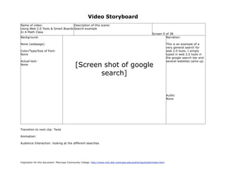 Video Storyboard
Name of video:                     Description of this scene:
Using Web 2.0 Tools & Smart Boards Search example
In A Math Class
                                                                                                             Screen 9 of 38
Background:                                                                                                           Narration:

None (webpage)                                                                                                             This is an example of a
                                                                                                                           very general search for
Color/Type/Size of Font:                                                                                                   web 2.0 tools. I simply
None                                                                                                                       typed in web 2.0 tools in
                                                                                                                           the google search bar and
Actual text:                                                                                                               several websites came up.
None                                         [Screen shot of google
                                                    search]


                                                                                                                           Audio:
                                                                                                                           None




Transition to next clip: Twist

Animation:

Audience Interaction: looking at the different searches




Inspiration for this document: Maricopa Community College. http://www.mcli.dist.maricopa.edu/authoring/studio/index.html
 