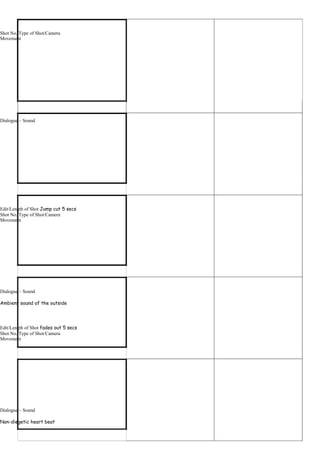 Shot No./Type of Shot/Camera
Movement




Dialogue – Sound




Edit/Length of Shot Jump cut 5 secs
Shot No./Type of Shot/Camera
Movement




Dialogue – Sound

Ambient sound of the outside




Edit/Length of Shot fades out 5 secs
Shot No./Type of Shot/Camera
Movement




Dialogue – Sound

Non-diegetic heart beat
 
