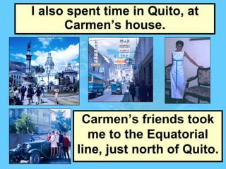 I also spent time in Quito, at Carmen’s house. Carmen’s friends took me to the Equatorial line, just north of Quito. 