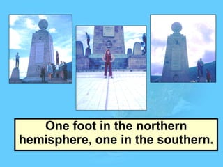 One foot in the northern hemisphere, one in the southern. 