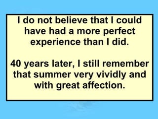 I do not believe that I could have had a more perfect experience than I did. 40 years later, I still remember that summer very vividly and with great affection. 