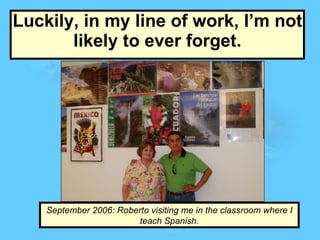 Luckily, in my line of work, I’m not likely to ever forget. September 2006: Roberto visiting me in the classroom where I teach Spanish. 