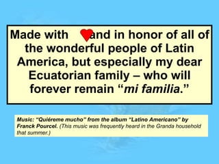 Made with  and in honor of all of the wonderful people of Latin America, but especially my dear Ecuatorian family – who will forever remain “ mi familia .” Music: “Quiéreme mucho” from the album “Latino Americano” by Franck Pourcel.  (This music was frequently heard in the Granda household that summer.) 