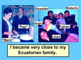 I became very close to my Ecuatorian family.   Oswaldo Roberto Lilián Diego Fabián “ Mami” “ Papi” 
