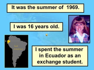 It was the summer of  1969. I was 16 years old. I spent the summer  in Ecuador as an exchange student. 