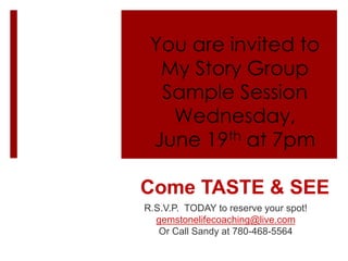 You are invited to
My Story Group
Sample Session
Wednesday,
June 19th at 7pm
Come TASTE & SEE
R.S.V.P. TODAY to reserve your spot!
gemstonelifecoaching@live.com
Or Call Sandy at 780-468-5564
 