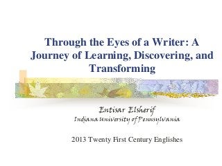 Through the Eyes of a Writer: A
Journey of Learning, Discovering, and
Transforming
Entisar Elsherif
Indiana University of Pennsylvania
2013 Twenty First Century Englishes
 