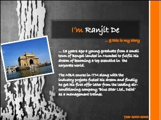 I’m Ranjit De
... & this is my story
… 13 years ago a young graduate from a small
town of Bengal landed in Mumbai to fulfill his
dream of becoming a top executive in the
corporate world.
The MBA course in ITM along with the
industry projects fueled his dream and finally
he got his first offer letter from the leading airconditioning company ‘Blue Star Ltd., Delhi’
as a management trainee.

Year 2000-2002

 