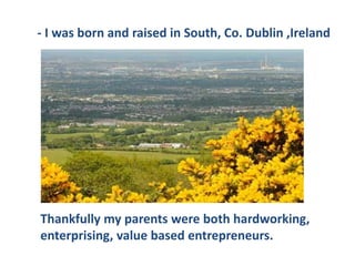 Thankfully my parents were both hardworking,
enterprising, value based entrepreneurs.
- I was born and raised in South, Co. Dublin ,Ireland
 