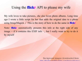 Using the   flick r   API to please my wife Background images downloaded from:  http://profesorul09.webs.com/apps/photos/ My wife loves to take pictures, she also loves photo albums. Long time ago I wrote a little script for her that adds the original date to a photo using ImageMagick / This is the story of how to do the same in  flick r Note:   flick r   automatically   presents this info at the right side of any image – if it contains this EXIF info -, but I really want to try to do it by myself 
