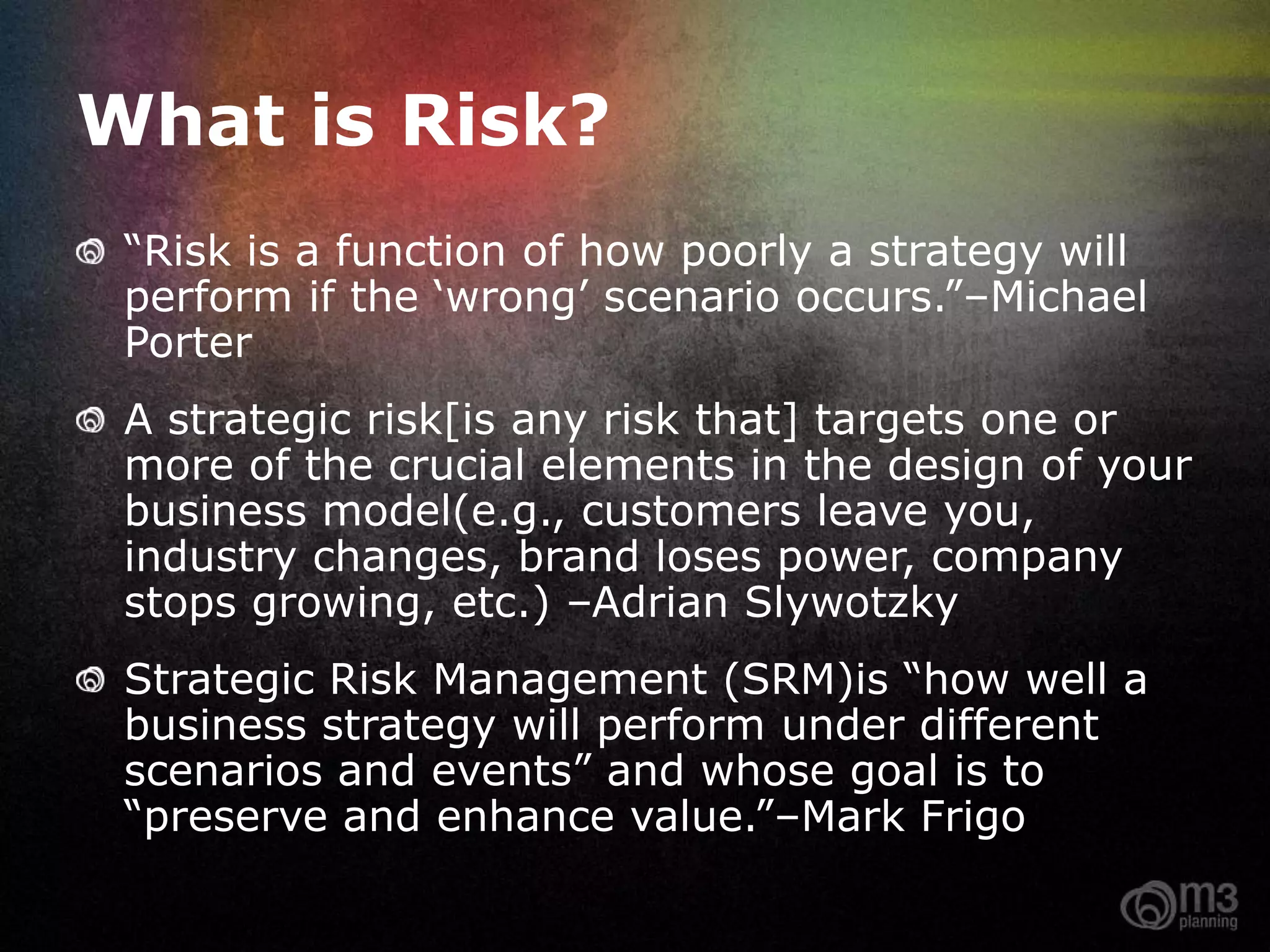 What is Risk?
  “Risk is a function of how poorly a strategy will
  perform if the „wrong‟ scenario occurs.”–Michael
  Porter
  A strategic risk[is any risk that] targets one or
  more of the crucial elements in the design of your
  business model(e.g., customers leave you,
  industry changes, brand loses power, company
  stops growing, etc.) –Adrian Slywotzky
  Strategic Risk Management (SRM)is “how well a
  business strategy will perform under different
  scenarios and events” and whose goal is to
  “preserve and enhance value.”–Mark Frigo

Source: Palladium
 