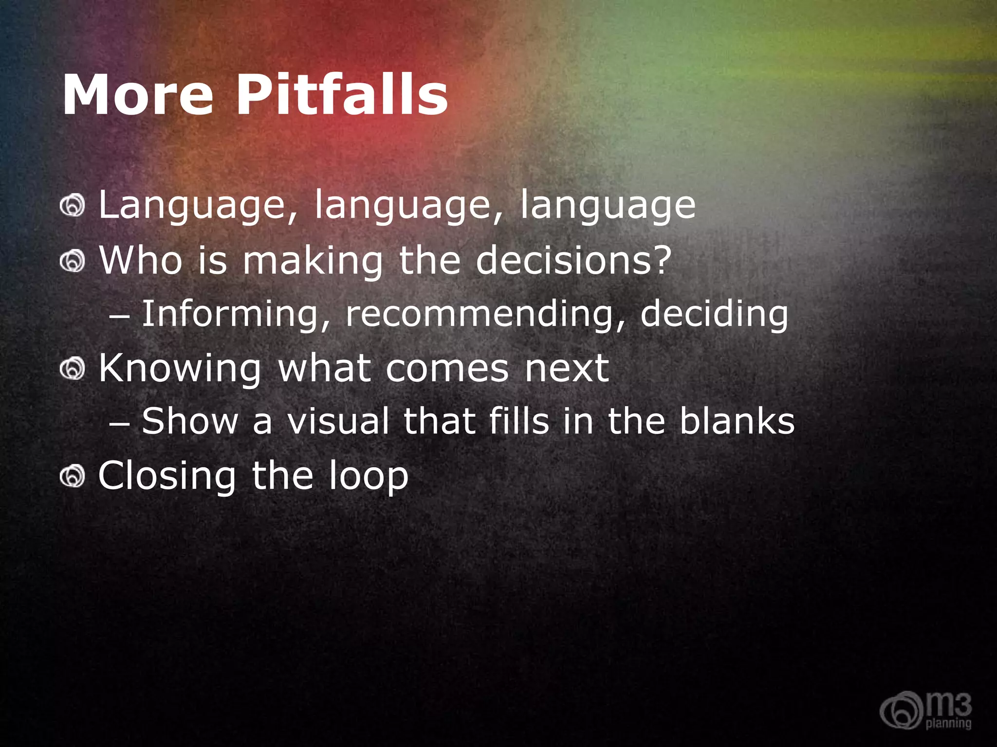 More Pitfalls
 Language, language, language
 Who is making the decisions?
 – Informing, recommending, deciding
 Knowing what comes next
 – Show a visual that fills in the blanks
 Closing the loop
 