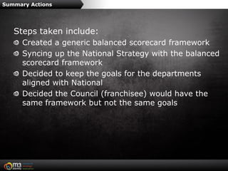 Summary Actions




   Steps taken include:
      Created a generic balanced scorecard framework
      Syncing up the National Strategy with the balanced
      scorecard framework
      Decided to keep the goals for the departments
      aligned with National
      Decided the Council (franchisee) would have the
      same framework but not the same goals
 