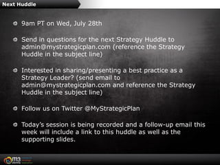 Next Huddle


      9am PT on Wed, July 28th

      Send in questions for the next Strategy Huddle to
      admin@mystrategicplan.com (reference the Strategy
      Huddle in the subject line)

      Interested in sharing/presenting a best practice as a
      Strategy Leader? (send email to
      admin@mystrategicplan.com and reference the Strategy
      Huddle in the subject line)

      Follow us on Twitter @MyStrategicPlan

      Today’s session is being recorded and a follow-up email this
      week will include a link to this huddle as well as the
      supporting slides.
 