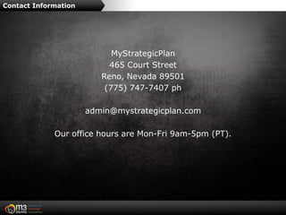 Contact Information




                            MyStrategicPlan
                           465 Court Street
                         Reno, Nevada 89501
                          (775) 747-7407 ph

                      admin@mystrategicplan.com

             Our office hours are Mon-Fri 9am-5pm (PT).
 