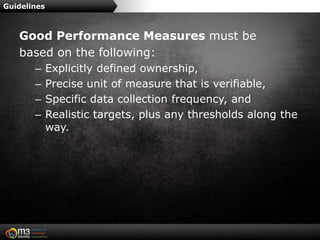 Guidelines



   Good Performance Measures must be
   based on the following:
       –     Explicitly defined ownership,
       –     Precise unit of measure that is verifiable,
       –     Specific data collection frequency, and
       –     Realistic targets, plus any thresholds along the
             way.
 