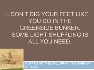 1. Don’t dig your feet like you do in the greenside bunker. Some light shuffling is all you need. HOW TO HIT THE BALL FROM THE FAIRWAY BUNKER 